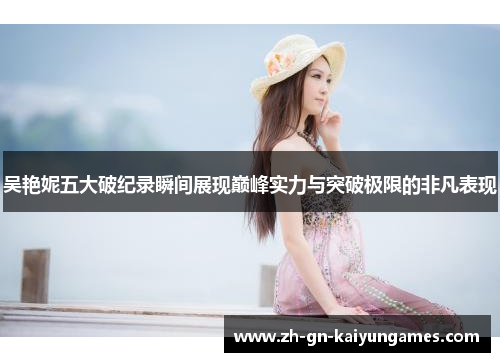 吴艳妮五大破纪录瞬间展现巅峰实力与突破极限的非凡表现