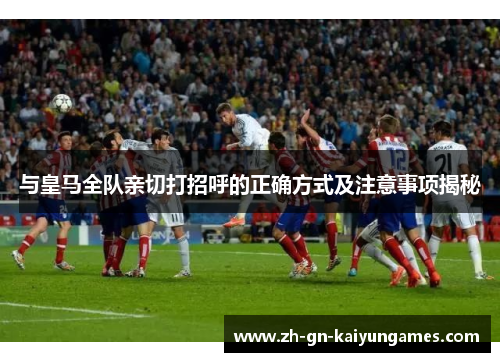 与皇马全队亲切打招呼的正确方式及注意事项揭秘