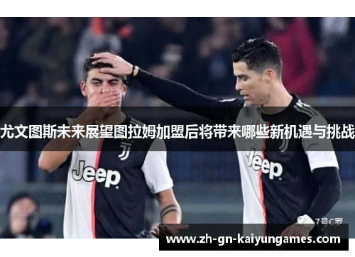 尤文图斯未来展望图拉姆加盟后将带来哪些新机遇与挑战