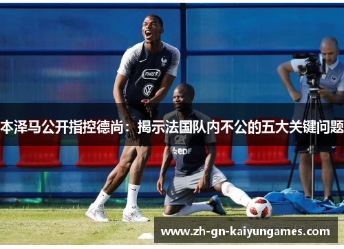 本泽马公开指控德尚：揭示法国队内不公的五大关键问题