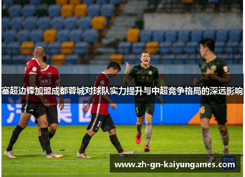 塞超边锋加盟成都蓉城对球队实力提升与中超竞争格局的深远影响