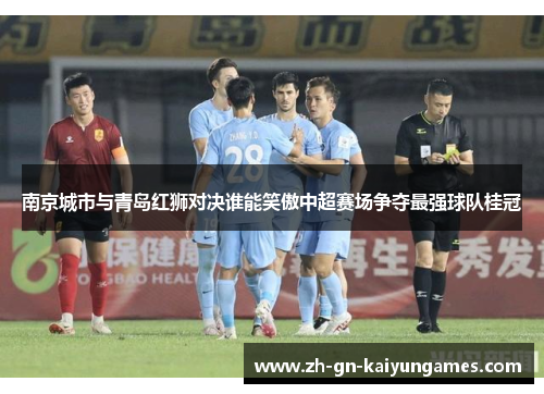 南京城市与青岛红狮对决谁能笑傲中超赛场争夺最强球队桂冠