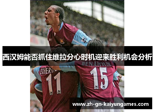 西汉姆能否抓住维拉分心时机迎来胜利机会分析