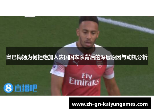 奥巴梅扬为何拒绝加入法国国家队背后的深层原因与动机分析