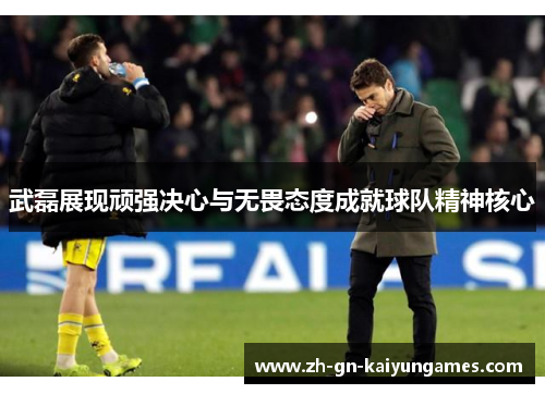 武磊展现顽强决心与无畏态度成就球队精神核心
