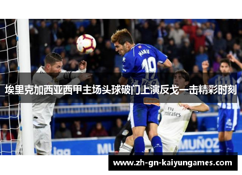 埃里克加西亚西甲主场头球破门上演反戈一击精彩时刻 埃里克加西亚西甲主场头球破门上演反戈一击精彩时刻