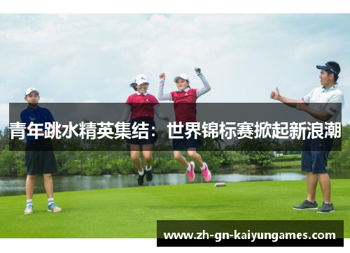 青年跳水精英集结：世界锦标赛掀起新浪潮