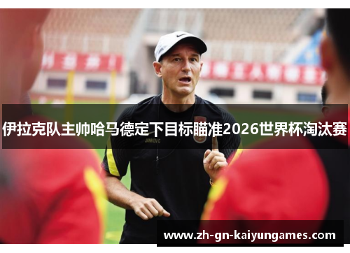 伊拉克队主帅哈马德定下目标瞄准2026世界杯淘汰赛 伊拉克队主帅哈马德定下目标瞄准2026世界杯淘汰赛
